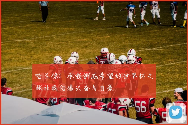 哈兰德：承载挪威希望的世界杯之旅让我倍感兴奋与自豪